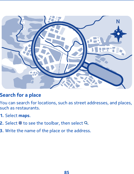 NSearch for a placeYou can search for locations, such as street addresses, and places,such as restaurants.1. Select maps.2. Select   to see the toolbar, then select  .3. Write the name of the place or the address.85