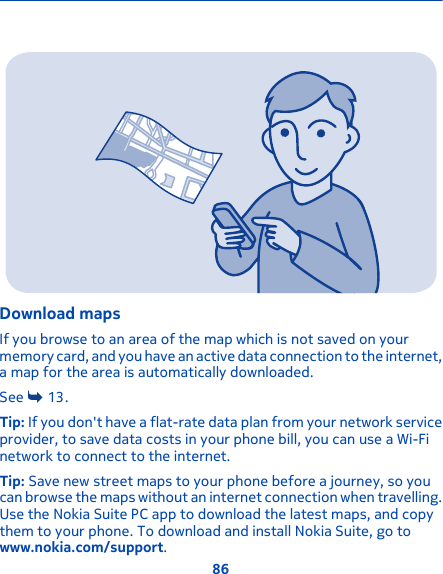 Download mapsIf you browse to an area of the map which is not saved on yourmemory card, and you have an active data connection to the internet,a map for the area is automatically downloaded.See   13.Tip: If you don&apos;t have a flat-rate data plan from your network serviceprovider, to save data costs in your phone bill, you can use a Wi-Finetwork to connect to the internet.Tip: Save new street maps to your phone before a journey, so youcan browse the maps without an internet connection when travelling.Use the Nokia Suite PC app to download the latest maps, and copythem to your phone. To download and install Nokia Suite, go towww.nokia.com/support.86