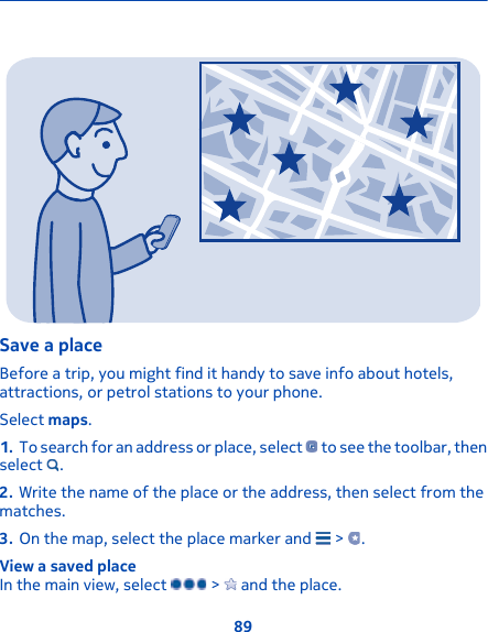 Save a placeBefore a trip, you might find it handy to save info about hotels,attractions, or petrol stations to your phone.Select maps.1. To search for an address or place, select   to see the toolbar, thenselect  .2. Write the name of the place or the address, then select from thematches.3. On the map, select the place marker and   &gt;  .View a saved placeIn the main view, select   &gt;   and the place.89