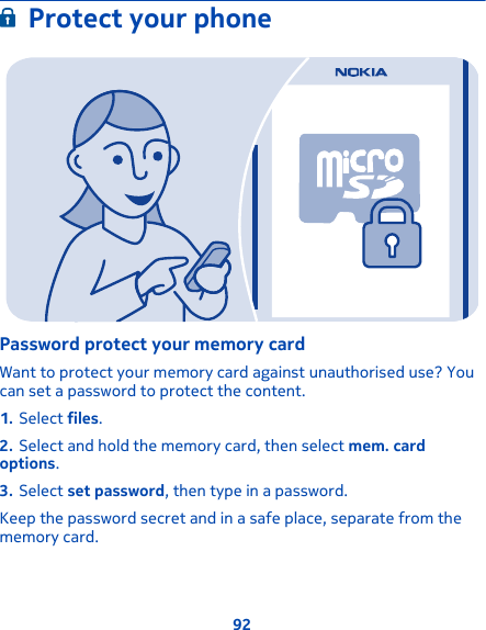 Protect your phonePassword protect your memory cardWant to protect your memory card against unauthorised use? Youcan set a password to protect the content.1. Select files.2. Select and hold the memory card, then select mem. cardoptions.3. Select set password, then type in a password.Keep the password secret and in a safe place, separate from thememory card.92