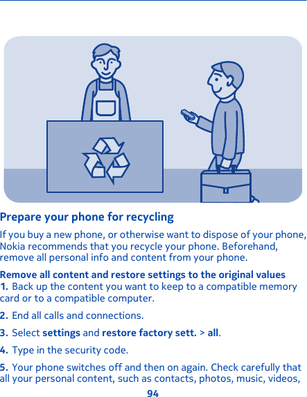 Prepare your phone for recyclingIf you buy a new phone, or otherwise want to dispose of your phone,Nokia recommends that you recycle your phone. Beforehand,remove all personal info and content from your phone.Remove all content and restore settings to the original values1. Back up the content you want to keep to a compatible memorycard or to a compatible computer.2. End all calls and connections.3. Select settings and restore factory sett. &gt; all.4. Type in the security code.5. Your phone switches off and then on again. Check carefully thatall your personal content, such as contacts, photos, music, videos,94
