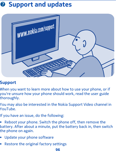 Support and updatesSupportWhen you want to learn more about how to use your phone, or ifyou&apos;re unsure how your phone should work, read the user guidethoroughly.You may also be interested in the Nokia Support Video channel inYouTube.If you have an issue, do the following:• Reboot your phone. Switch the phone off, then remove thebattery. After about a minute, put the battery back in, then switchthe phone on again.• Update your phone software• Restore the original factory settings96