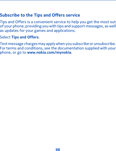 Subscribe to the Tips and Offers serviceTips and Offers is a convenient service to help you get the most outof your phone, providing you with tips and support messages, as wellas updates for your games and applications.Select Tips and Offers.Text message charges may apply when you subscribe or unsubscribe.For terms and conditions, see the documentation supplied with yourphone, or go to www.nokia.com/mynokia.98
