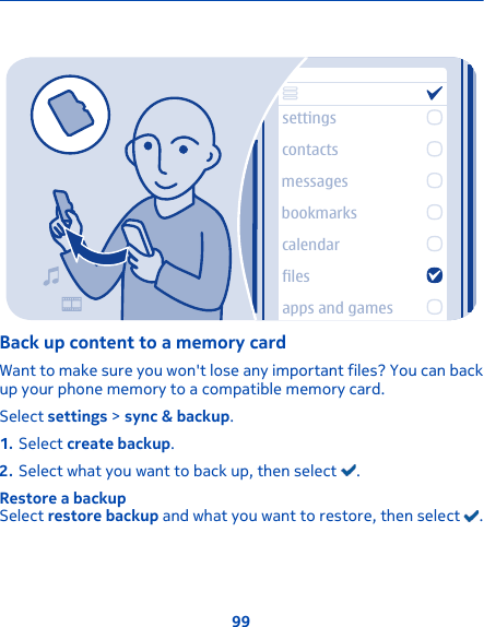 settingscontactsmessagesbookmarkscalendarfilesapps and gamesBack up content to a memory cardWant to make sure you won&apos;t lose any important files? You can backup your phone memory to a compatible memory card.Select settings &gt; sync &amp; backup.1. Select create backup.2. Select what you want to back up, then select  .Restore a backupSelect restore backup and what you want to restore, then select  .99