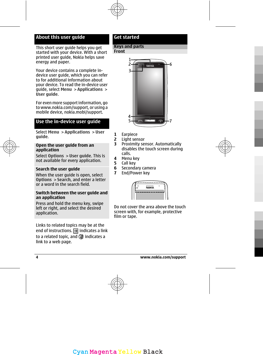 About this user guideThis short user guide helps you getstarted with your device. With a shortprinted user guide, Nokia helps saveenergy and paper.Your device contains a complete in-device user guide, which you can referto for additional information aboutyour device. To read the in-device userguide, select Menu &gt; Applications &gt;User guide.For even more support information, goto www.nokia.com/support, or using amobile device, nokia.mobi/support.Use the in-device user guideSelect Menu &gt; Applications &gt; Userguide.Open the user guide from anapplicationSelect Options &gt; User guide. This isnot available for every application.Search the user guideWhen the user guide is open, selectOptions &gt; Search, and enter a letteror a word in the search field.Switch between the user guide andan applicationPress and hold the menu key, swipeleft or right, and select the desiredapplication.Links to related topics may be at theend of instructions.   indicates a linkto a related topic, and   indicates alink to a web page.Get startedKeys and partsFront1Earpiece2Light sensor3Proximity sensor. Automaticallydisables the touch screen duringcalls.4Menu key5Call key6Secondary camera7End/Power keyDo not cover the area above the touchscreen with, for example, protectivefilm or tape.4 www.nokia.com/supportCyanCyanMagentaMagentaYellowYellowBlackBlack
