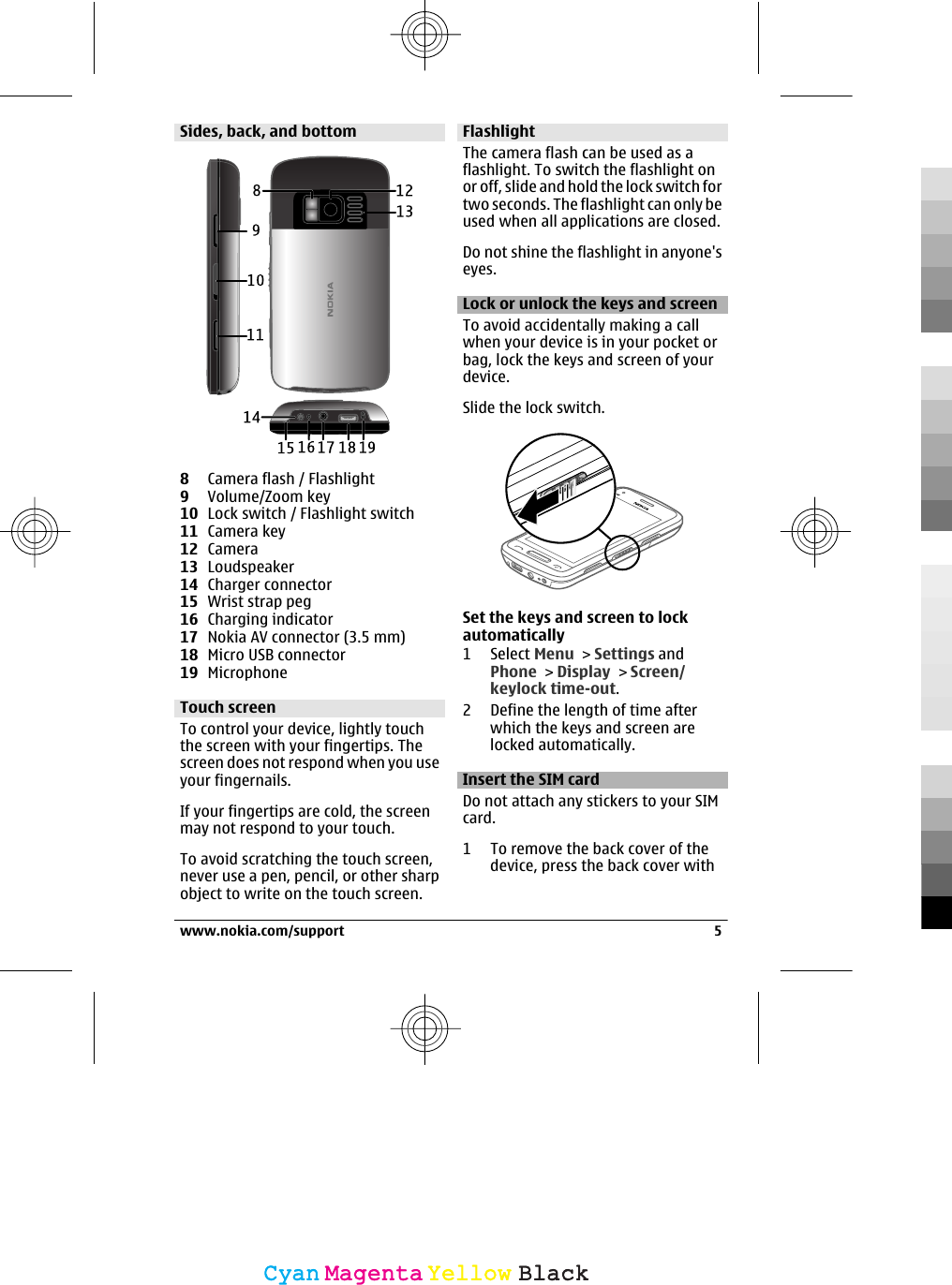 Sides, back, and bottom8Camera flash / Flashlight9Volume/Zoom key10 Lock switch / Flashlight switch11 Camera key12 Camera13 Loudspeaker14 Charger connector15 Wrist strap peg16 Charging indicator17 Nokia AV connector (3.5 mm)18 Micro USB connector19 MicrophoneTouch screenTo control your device, lightly touchthe screen with your fingertips. Thescreen does not respond when you useyour fingernails.If your fingertips are cold, the screenmay not respond to your touch.To avoid scratching the touch screen,never use a pen, pencil, or other sharpobject to write on the touch screen.FlashlightThe camera flash can be used as aflashlight. To switch the flashlight onor off, slide and hold the lock switch fortwo seconds. The flashlight can only beused when all applications are closed.Do not shine the flashlight in anyone&apos;seyes.Lock or unlock the keys and screenTo avoid accidentally making a callwhen your device is in your pocket orbag, lock the keys and screen of yourdevice.Slide the lock switch.Set the keys and screen to lockautomatically1 Select Menu &gt; Settings andPhone &gt; Display &gt; Screen/keylock time-out.2 Define the length of time afterwhich the keys and screen arelocked automatically.Insert the SIM cardDo not attach any stickers to your SIMcard.1 To remove the back cover of thedevice, press the back cover withwww.nokia.com/support 5CyanCyanMagentaMagentaYellowYellowBlackBlack