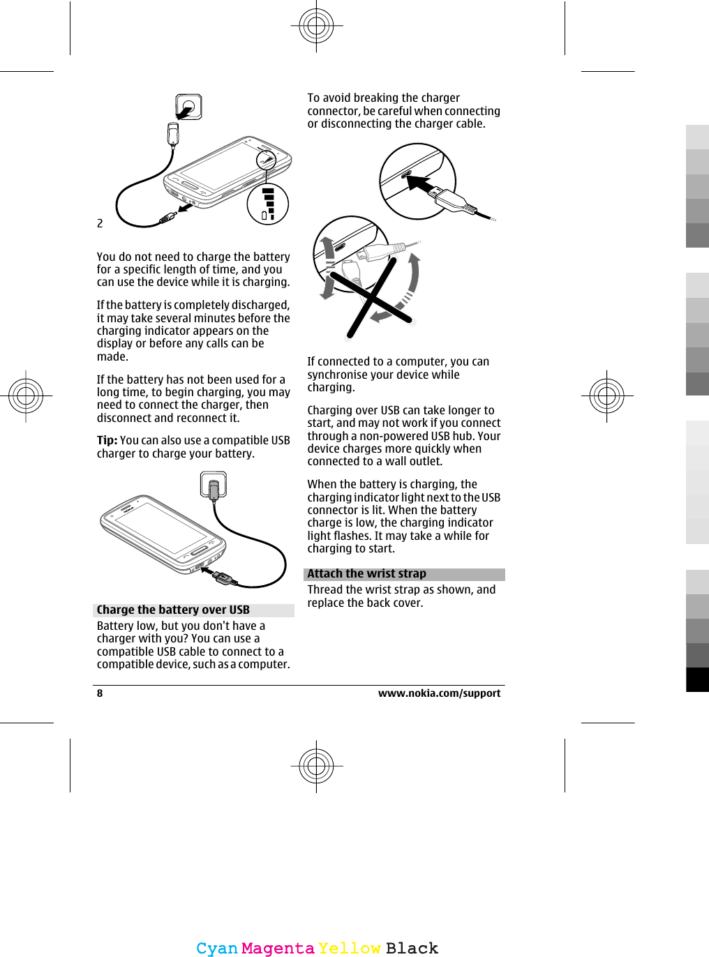 2You do not need to charge the batteryfor a specific length of time, and youcan use the device while it is charging.If the battery is completely discharged,it may take several minutes before thecharging indicator appears on thedisplay or before any calls can bemade.If the battery has not been used for along time, to begin charging, you mayneed to connect the charger, thendisconnect and reconnect it.Tip: You can also use a compatible USBcharger to charge your battery.Charge the battery over USBBattery low, but you don&apos;t have acharger with you? You can use acompatible USB cable to connect to acompatible device, such as a computer.To avoid breaking the chargerconnector, be careful when connectingor disconnecting the charger cable.If connected to a computer, you cansynchronise your device whilecharging.Charging over USB can take longer tostart, and may not work if you connectthrough a non-powered USB hub. Yourdevice charges more quickly whenconnected to a wall outlet.When the battery is charging, thecharging indicator light next to the USBconnector is lit. When the batterycharge is low, the charging indicatorlight flashes. It may take a while forcharging to start.Attach the wrist strapThread the wrist strap as shown, andreplace the back cover.8 www.nokia.com/supportCyanCyanMagentaMagentaYellowYellowBlackBlack