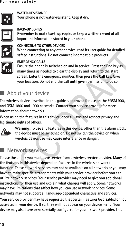 For your safety10WATER-RESISTANCEYour phone is not water-resistant. Keep it dry.BACK-UP COPIESRemember to make back-up copies or keep a written record of all important information stored in your phone.CONNECTING TO OTHER DEVICESWhen connecting to any other device, read its user guide for detailed safety instructions. Do not connect incompatible products.EMERGENCY CALLSEnsure the phone is switched on and in service. Press the End key as many times as needed to clear the display and return to the start screen. Enter the emergency number, then press the Call key. Give your location. Do not end the call until given permission to do so.■About your deviceThe wireless device described in this guide is approved for use on the EGSM 900, and GSM 1800 and 1900 networks. Contact your service provider for more information about networks.When using the features in this device, obey all laws and respect privacy and legitimate rights of others. Warning: To use any features in this device, other than the alarm clock, the device must be switched on. Do not switch the device on when wireless device use may cause interference or danger.■Network servicesTo use the phone you must have service from a wireless service provider. Many of the features in this device depend on features in the wireless network to function. These network services may not be available on all networks or you may have to make specific arrangements with your service provider before you can utilize network services. Your service provider may need to give you additional instructions for their use and explain what charges will apply. Some networks may have limitations that affect how you can use network nervices. Some networks may not support all language-dependent characters and services.Your service provider may have requested that certain features be disabled or not activated in your device. If so, they will not appear on your device menu. Your device may also have been specially configured for your network provider. This 