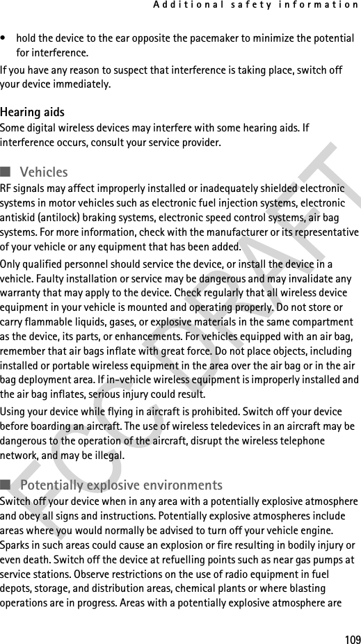 Additional safety information109• hold the device to the ear opposite the pacemaker to minimize the potential for interference.If you have any reason to suspect that interference is taking place, switch off your device immediately.Hearing aidsSome digital wireless devices may interfere with some hearing aids. If interference occurs, consult your service provider.■VehiclesRF signals may affect improperly installed or inadequately shielded electronic systems in motor vehicles such as electronic fuel injection systems, electronic antiskid (antilock) braking systems, electronic speed control systems, air bag systems. For more information, check with the manufacturer or its representative of your vehicle or any equipment that has been added.Only qualified personnel should service the device, or install the device in a vehicle. Faulty installation or service may be dangerous and may invalidate any warranty that may apply to the device. Check regularly that all wireless device equipment in your vehicle is mounted and operating properly. Do not store or carry flammable liquids, gases, or explosive materials in the same compartment as the device, its parts, or enhancements. For vehicles equipped with an air bag, remember that air bags inflate with great force. Do not place objects, including installed or portable wireless equipment in the area over the air bag or in the air bag deployment area. If in-vehicle wireless equipment is improperly installed and the air bag inflates, serious injury could result.Using your device while flying in aircraft is prohibited. Switch off your device before boarding an aircraft. The use of wireless teledevices in an aircraft may be dangerous to the operation of the aircraft, disrupt the wireless telephone network, and may be illegal.■Potentially explosive environmentsSwitch off your device when in any area with a potentially explosive atmosphere and obey all signs and instructions. Potentially explosive atmospheres include areas where you would normally be advised to turn off your vehicle engine. Sparks in such areas could cause an explosion or fire resulting in bodily injury or even death. Switch off the device at refuelling points such as near gas pumps at service stations. Observe restrictions on the use of radio equipment in fuel depots, storage, and distribution areas, chemical plants or where blasting operations are in progress. Areas with a potentially explosive atmosphere are 