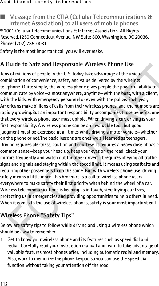 Additional safety information112■Message from the CTIA (Cellular Telecommunications &amp; Internet Association) to all users of mobile phones© 2001 Cellular Telecommunications &amp; Internet Association. All Rights Reserved.1250 Connecticut Avenue, NW Suite 800, Washington, DC 20036. Phone: (202) 785-0081Safety is the most important call you will ever make.A Guide to Safe and Responsible Wireless Phone UseTens of millions of people in the U.S. today take advantage of the unique combination of convenience, safety and value delivered by the wireless telephone. Quite simply, the wireless phone gives people the powerful ability to communicate by voice—almost anywhere, anytime—with the boss, with a client, with the kids, with emergency personnel or even with the police. Each year, Americans make billions of calls from their wireless phones, and the numbers are rapidly growing.But an important responsibility accompanies those benefits, one that every wireless phone user must uphold. When driving a car, driving is your first responsibility. A wireless phone can be an invaluable tool, but good judgment must be exercised at all times while driving a motor vehicle—whether on the phone or not.The basic lessons are ones we all learned as teenagers. Driving requires alertness, caution and courtesy. It requires a heavy dose of basic common sense—keep your head up, keep your eyes on the road, check your mirrors frequently and watch out for other drivers. It requires obeying all traffic signs and signals and staying within the speed limit. It means using seatbelts and requiring other passengers to do the same. But with wireless phone use, driving safely means a little more. This brochure is a call to wireless phone users everywhere to make safety their first priority when behind the wheel of a car. Wireless telecommunications is keeping us in touch, simplifying our lives, protecting us in emergencies and providing opportunities to help others in need. When it comes to the use of wireless phones, safety is your most important call. Wireless Phone &quot;Safety Tips&quot;Below are safety tips to follow while driving and using a wireless phone which should be easy to remember. 1. Get to know your wireless phone and its features such as speed dial and redial. Carefully read your instruction manual and learn to take advantage of valuable features most phones offer, including automatic redial and memory. Also, work to memorize the phone keypad so you can use the speed dial function without taking your attention off the road.