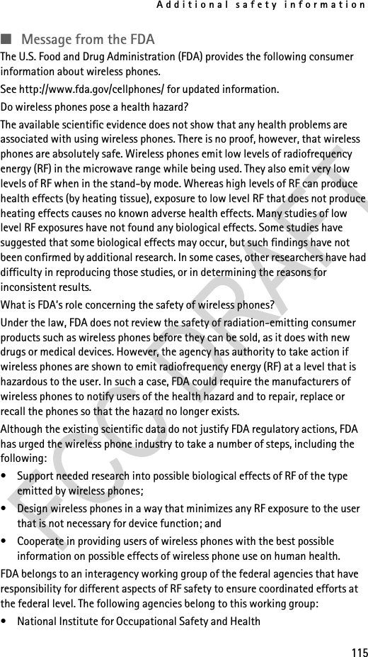Additional safety information115■Message from the FDAThe U.S. Food and Drug Administration (FDA) provides the following consumer information about wireless phones.See http://www.fda.gov/cellphones/ for updated information.Do wireless phones pose a health hazard?The available scientific evidence does not show that any health problems are associated with using wireless phones. There is no proof, however, that wireless phones are absolutely safe. Wireless phones emit low levels of radiofrequency energy (RF) in the microwave range while being used. They also emit very low levels of RF when in the stand-by mode. Whereas high levels of RF can produce health effects (by heating tissue), exposure to low level RF that does not produce heating effects causes no known adverse health effects. Many studies of low level RF exposures have not found any biological effects. Some studies have suggested that some biological effects may occur, but such findings have not been confirmed by additional research. In some cases, other researchers have had difficulty in reproducing those studies, or in determining the reasons for inconsistent results.What is FDA’s role concerning the safety of wireless phones?Under the law, FDA does not review the safety of radiation-emitting consumer products such as wireless phones before they can be sold, as it does with new drugs or medical devices. However, the agency has authority to take action if wireless phones are shown to emit radiofrequency energy (RF) at a level that is hazardous to the user. In such a case, FDA could require the manufacturers of wireless phones to notify users of the health hazard and to repair, replace or recall the phones so that the hazard no longer exists.Although the existing scientific data do not justify FDA regulatory actions, FDA has urged the wireless phone industry to take a number of steps, including the following:• Support needed research into possible biological effects of RF of the type emitted by wireless phones; • Design wireless phones in a way that minimizes any RF exposure to the user that is not necessary for device function; and • Cooperate in providing users of wireless phones with the best possible information on possible effects of wireless phone use on human health.FDA belongs to an interagency working group of the federal agencies that have responsibility for different aspects of RF safety to ensure coordinated efforts at the federal level. The following agencies belong to this working group:• National Institute for Occupational Safety and Health