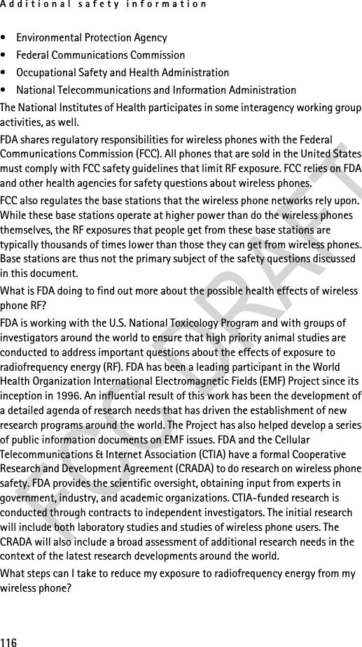 Additional safety information116• Environmental Protection Agency• Federal Communications Commission• Occupational Safety and Health Administration• National Telecommunications and Information AdministrationThe National Institutes of Health participates in some interagency working group activities, as well.FDA shares regulatory responsibilities for wireless phones with the Federal Communications Commission (FCC). All phones that are sold in the United States must comply with FCC safety guidelines that limit RF exposure. FCC relies on FDA and other health agencies for safety questions about wireless phones.FCC also regulates the base stations that the wireless phone networks rely upon. While these base stations operate at higher power than do the wireless phones themselves, the RF exposures that people get from these base stations are typically thousands of times lower than those they can get from wireless phones. Base stations are thus not the primary subject of the safety questions discussed in this document.What is FDA doing to find out more about the possible health effects of wireless phone RF?FDA is working with the U.S. National Toxicology Program and with groups of investigators around the world to ensure that high priority animal studies are conducted to address important questions about the effects of exposure to radiofrequency energy (RF). FDA has been a leading participant in the World Health Organization International Electromagnetic Fields (EMF) Project since its inception in 1996. An influential result of this work has been the development of a detailed agenda of research needs that has driven the establishment of new research programs around the world. The Project has also helped develop a series of public information documents on EMF issues. FDA and the Cellular Telecommunications &amp; Internet Association (CTIA) have a formal Cooperative Research and Development Agreement (CRADA) to do research on wireless phone safety. FDA provides the scientific oversight, obtaining input from experts in government, industry, and academic organizations. CTIA-funded research is conducted through contracts to independent investigators. The initial research will include both laboratory studies and studies of wireless phone users. The CRADA will also include a broad assessment of additional research needs in the context of the latest research developments around the world.What steps can I take to reduce my exposure to radiofrequency energy from my wireless phone?