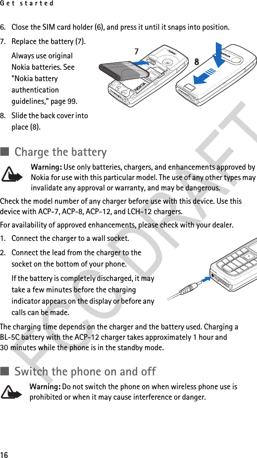 Get started166. Close the SIM card holder (6), and press it until it snaps into position.7. Replace the battery (7).Always use original Nokia batteries. See &quot;Nokia battery authentication guidelines,&quot; page 99.8. Slide the back cover into place (8).■Charge the batteryWarning: Use only batteries, chargers, and enhancements approved by Nokia for use with this particular model. The use of any other types may invalidate any approval or warranty, and may be dangerous.Check the model number of any charger before use with this device. Use this device with ACP-7, ACP-8, ACP-12, and LCH-12 chargers.For availability of approved enhancements, please check with your dealer. 1. Connect the charger to a wall socket.2. Connect the lead from the charger to the socket on the bottom of your phone.If the battery is completely discharged, it may take a few minutes before the charging indicator appears on the display or before any calls can be made.The charging time depends on the charger and the battery used. Charging a BL-5C battery with the ACP-12 charger takes approximately 1 hour and 30 minutes while the phone is in the standby mode.■Switch the phone on and offWarning: Do not switch the phone on when wireless phone use is prohibited or when it may cause interference or danger.