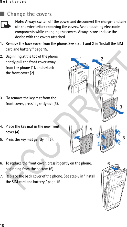Get started18■Change the coversNote: Always switch off the power and disconnect the charger and any other device before removing the covers. Avoid touching electronic components while changing the covers. Always store and use the device with the covers attached.1. Remove the back cover from the phone. See step 1 and 2 in &quot;Install the SIM card and battery,&quot; page 15.2. Beginning at the top of the phone, gently pull the front cover away from the phone (1), and detach the front cover (2). 3.  To remove the key mat from the front cover, press it gently out (3).4. Place the key mat in the new front cover (4).5. Press the key mat gently in (5).6. To replace the front cover, press it gently on the phone, beginning from the bottom (6).7. Replace the back cover of the phone. See step 8 in &quot;Install the SIM card and battery,&quot; page 15.