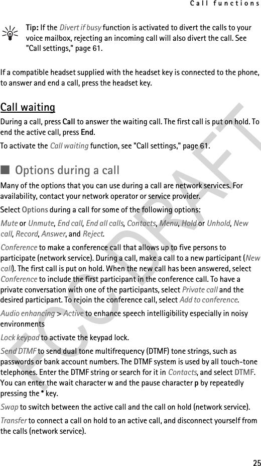 Call functions25Tip: If the Divert if busy function is activated to divert the calls to your voice mailbox, rejecting an incoming call will also divert the call. See &quot;Call settings,&quot; page 61.If a compatible headset supplied with the headset key is connected to the phone, to answer and end a call, press the headset key.Call waitingDuring a call, press Call to answer the waiting call. The first call is put on hold. To end the active call, press End.To activate the Call waiting function, see &quot;Call settings,&quot; page 61.■Options during a callMany of the options that you can use during a call are network services. For availability, contact your network operator or service provider.Select Options during a call for some of the following options:Mute or Unmute, End call, End all calls, Contacts, Menu, Hold or Unhold, New call, Record, Answer, and Reject.Conference to make a conference call that allows up to five persons to participate (network service). During a call, make a call to a new participant (New call). The first call is put on hold. When the new call has been answered, select Conference to include the first participant in the conference call. To have a private conversation with one of the participants, select Private call and the desired participant. To rejoin the conference call, select Add to conference.Audio enhancing &gt; Active to enhance speech intelligibility especially in noisy environmentsLock keypad to activate the keypad lock.Send DTMF to send dual tone multifrequency (DTMF) tone strings, such as passwords or bank account numbers. The DTMF system is used by all touch-tone telephones. Enter the DTMF string or search for it in Contacts, and select DTMF. You can enter the wait character w and the pause character p by repeatedly pressing the * key.Swap to switch between the active call and the call on hold (network service).Transfer to connect a call on hold to an active call, and disconnect yourself from the calls (network service).