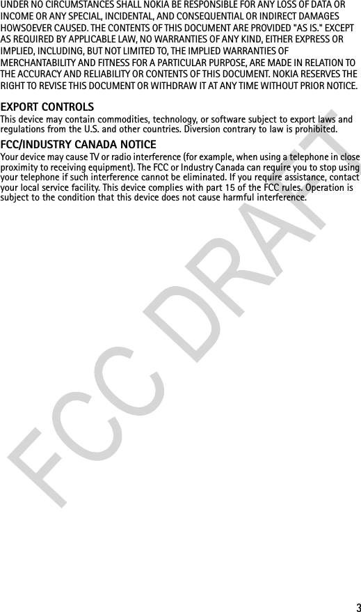 3UNDER NO CIRCUMSTANCES SHALL NOKIA BE RESPONSIBLE FOR ANY LOSS OF DATA OR INCOME OR ANY SPECIAL, INCIDENTAL, AND CONSEQUENTIAL OR INDIRECT DAMAGES HOWSOEVER CAUSED. THE CONTENTS OF THIS DOCUMENT ARE PROVIDED &quot;AS IS.&quot; EXCEPT AS REQUIRED BY APPLICABLE LAW, NO WARRANTIES OF ANY KIND, EITHER EXPRESS OR IMPLIED, INCLUDING, BUT NOT LIMITED TO, THE IMPLIED WARRANTIES OF MERCHANTABILITY AND FITNESS FOR A PARTICULAR PURPOSE, ARE MADE IN RELATION TO THE ACCURACY AND RELIABILITY OR CONTENTS OF THIS DOCUMENT. NOKIA RESERVES THE RIGHT TO REVISE THIS DOCUMENT OR WITHDRAW IT AT ANY TIME WITHOUT PRIOR NOTICE.EXPORT CONTROLS This device may contain commodities, technology, or software subject to export laws and regulations from the U.S. and other countries. Diversion contrary to law is prohibited.FCC/INDUSTRY CANADA NOTICE  Your device may cause TV or radio interference (for example, when using a telephone in close proximity to receiving equipment). The FCC or Industry Canada can require you to stop using your telephone if such interference cannot be eliminated. If you require assistance, contact your local service facility. This device complies with part 15 of the FCC rules. Operation is subject to the condition that this device does not cause harmful interference.