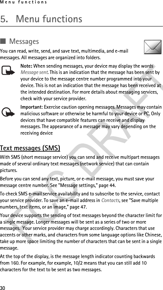 Menu functions305. Menu functions■MessagesYou can read, write, send, and save text, multimedia, and e-mail messages. All messages are organized into folders.Note: When sending messages, your device may display the words Message sent. This is an indication that the message has been sent by your device to the message centre number programmed into your device. This is not an indication that the message has been received at the intended destination. For more details about messaging services, check with your service provider.Important: Exercise caution opening messages. Messages may contain malicious software or otherwise be harmful to your device or PC. Only devices that have compatible features can receive and display messages. The appearance of a message may vary depending on the receiving deviceText messages (SMS)With SMS (short message service) you can send and receive multipart messages made of several ordinary text messages (network service) that can contain pictures.Before you can send any text, picture, or e-mail message, you must save your message centre number. See &quot;Message settings,&quot; page 44.To check SMS e-mail service availability and to subscribe to the service, contact your service provider. To save an e-mail address in Contacts, see &quot;Save multiple numbers, text items, or an image,&quot; page 47.Your device supports the sending of text messages beyond the character limit for a single message. Longer messages will be sent as a series of two or more messages.  Your service provider may charge accordingly. Characters that use accents or other marks, and characters from some language options like Chinese, take up more space limiting the number of characters that can be sent in a single message.At the top of the display, is the message length indicator counting backwards from 160. For example, for example, 10/2 means that you can still add 10 characters for the text to be sent as two messages. 