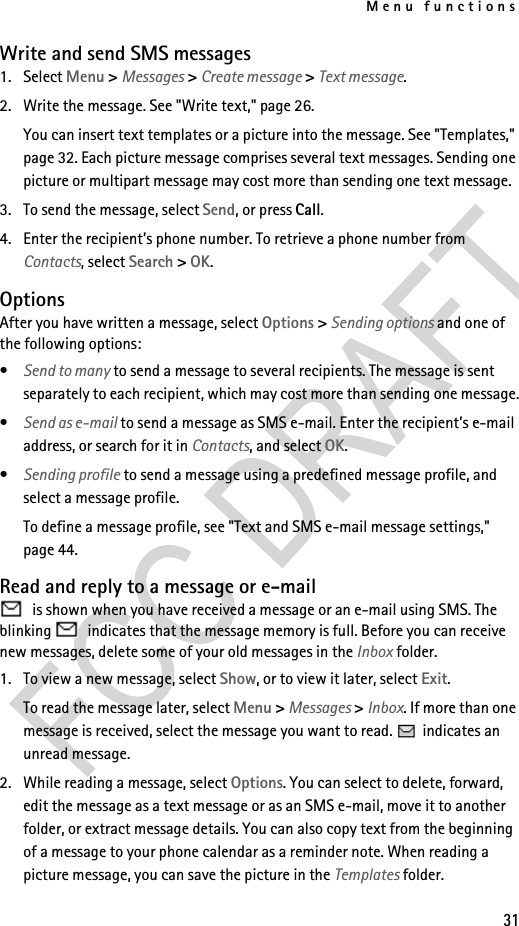 Menu functions31Write and send SMS messages1. Select Menu &gt; Messages &gt; Create message &gt; Text message.2. Write the message. See &quot;Write text,&quot; page 26.You can insert text templates or a picture into the message. See &quot;Templates,&quot; page 32. Each picture message comprises several text messages. Sending one picture or multipart message may cost more than sending one text message.3. To send the message, select Send, or press Call.4. Enter the recipient’s phone number. To retrieve a phone number from Contacts, select Search &gt; OK.OptionsAfter you have written a message, select Options &gt; Sending options and one of the following options:•Send to many to send a message to several recipients. The message is sent separately to each recipient, which may cost more than sending one message.•Send as e-mail to send a message as SMS e-mail. Enter the recipient’s e-mail address, or search for it in Contacts, and select OK.•Sending profile to send a message using a predefined message profile, and select a message profile.To define a message profile, see &quot;Text and SMS e-mail message settings,&quot; page 44.Read and reply to a message or e-mail is shown when you have received a message or an e-mail using SMS. The blinking   indicates that the message memory is full. Before you can receive new messages, delete some of your old messages in the Inbox folder.1. To view a new message, select Show, or to view it later, select Exit.To read the message later, select Menu &gt; Messages &gt; Inbox. If more than one message is received, select the message you want to read.   indicates an unread message.2. While reading a message, select Options. You can select to delete, forward, edit the message as a text message or as an SMS e-mail, move it to another folder, or extract message details. You can also copy text from the beginning of a message to your phone calendar as a reminder note. When reading a picture message, you can save the picture in the Templates folder.