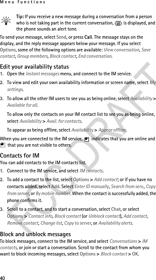 Menu functions40Tip: If you receive a new message during a conversation from a person who is not taking part in the current conversation,   is displayed, and the phone sounds an alert tone.To send your message, select Send, or press Call. The message stays on the display, and the reply message appears below your message. If you select Options, some of the following options are available: View conversation, Save contact, Group members, Block contact, End conversation.Edit your availability status1. Open the Instant messages menu, and connect to the IM service.2. To view and edit your own availability information or screen name, select My settings.3. To allow all the other IM users to see you as being online, select Availability &gt; Available for all.To allow only the contacts on your IM contact list to see you as being online, select Availability &gt; Avail. for contacts.To appear as being offline, select Availability &gt; Appear offline.When you are connected to the IM service,   indicates that you are online and  that you are not visible to others.Contacts for IMYou can add contacts to the IM contacts list.1. Connect to the IM service, and select IM contacts.2. To add a contact to the list, select Options &gt; Add contact; or if you have no contacts added, select Add. Select Enter ID manually, Search from serv., Copy from server, or By mobile number. When the contact is successfully added, the phone confirms it.3. Scroll to a contact, and to start a conversation, select Chat, or select Options &gt; Contact info, Block contact (or Unblock contact), Add contact, Remove contact, Change list, Copy to server, or Availability alerts.Block and unblock messagesTo block messages, connect to the IM service, and select Conversations &gt; IM contacts, or join or start a conversation. Scroll to the contact from whom you want to block incoming messages, select Options &gt; Block contact &gt; OK.