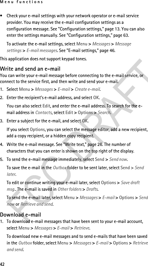 Menu functions42• Check your e-mail settings with your network operator or e-mail service provider. You may receive the e-mail configuration settings as a configuration message. See &quot;Configuration settings,&quot; page 13. You can also enter the settings manually. See &quot;Configuration settings,&quot; page 63.To activate the e-mail settings, select Menu &gt; Messages &gt; Message settings &gt; E-mail messages. See &quot;E-mail settings,&quot; page 46.This application does not support keypad tones.Write and send an e-mailYou can write your e-mail message before connecting to the e-mail service, or connect to the service first, and then write and send your e-mail.1. Select Menu &gt; Messages &gt; E-mail &gt; Create e-mail.2. Enter the recipient’s e-mail address, and select OK.You can also select Edit, and enter the e-mail address. To search for the e-mail address in Contacts, select Edit &gt; Options &gt; Search.3. Enter a subject for the e-mail, and select OK.If you select Options, you can select the message editor, add a new recipient, add a copy recipient, or a hidden copy recipient.4. Write the e-mail message. See &quot;Write text,&quot; page 26. The number of characters that you can enter is shown on the top right of the display.5. To send the e-mail message immediately, select Send &gt; Send now. To save the e-mail in the Outbox folder to be sent later, select Send &gt; Send later.To edit or continue writing your e-mail later, select Options &gt; Save draft msg.. The e-mail is saved in Other folders &gt; Drafts.To send the e-mail later, select Menu &gt; Messages &gt; E-mail &gt; Options &gt; Send now or Retrieve and send.Download e-mail1. To download e-mail messages that have been sent to your e-mail account, select Menu &gt; Messages &gt; E-mail &gt; Retrieve.To download new e-mail messages and to send e-mails that have been saved in the Outbox folder, select Menu &gt; Messages &gt; E-mail &gt; Options &gt; Retrieve and send.
