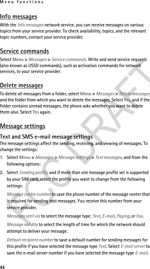 Menu functions44Info messagesWith the Info messages network service, you can receive messages on various topics from your service provider. To check availability, topics, and the relevant topic numbers, contact your service provider.Service commandsSelect Menu &gt; Messages &gt; Service commands. Write and send service requests (also known as USSD commands), such as activation commands for network services, to your service provider.Delete messagesTo delete all messages from a folder, select Menu &gt; Messages &gt; Delete messages and the folder from which you want to delete the messages. Select Yes, and if the folder contains unread messages, the phone asks whether you want to delete them also. Select Yes again.Message settingsText and SMS e-mail message settingsThe message settings affect the sending, receiving, and viewing of messages. To change the settings:1. Select Menu &gt; Messages &gt; Message settings &gt; Text messages, and from the following options:2. Select Sending profile, and if more than one message profile set is supported by your SIM card, select the profile you want to change from the following settings:Message centre number to save the phone number of the message center that is required for sending text messages. You receive this number from your service provider.Messages sent via to select the message type: Text, E-mail, Paging, or Fax.Message validity to select the length of time for which the network should attempt to deliver your message.Default recipient number to save a default number for sending messages for this profile if you have selected the message type Text. Select E-mail server to save the e-mail server number if you have selected the message type E-mail.