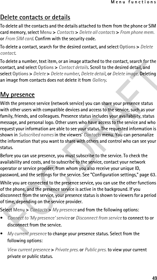 Menu functions49Delete contacts or detailsTo delete all the contacts and the details attached to them from the phone or SIM card memory, select Menu &gt; Contacts &gt; Delete all contacts &gt; From phone mem. or From SIM card. Confirm with the security code.To delete a contact, search for the desired contact, and select Options &gt; Delete contact.To delete a number, text item, or an image attached to the contact, search for the contact, and select Options &gt; Contact details. Scroll to the desired detail, and select Options &gt; Delete &gt; Delete number, Delete detail, or Delete image. Deleting an image from contacts does not delete it from Gallery.My presenceWith the presence service (network service) you can share your presence status with other users with compatible devices and access to the service, such as your family, friends, and colleagues. Presence status includes your availability, status message, and personal logo. Other users who have access to the service and who request your information are able to see your status. The requested information is shown in Subscribed names in the viewers’ Contacts menu. You can personalize the information that you want to share with others and control who can see your status.Before you can use presence, you must subscribe to the service. To check the availability and costs, and to subscribe to the service, contact your network operator or service provider, from whom you also receive your unique ID, password, and the settings for the service. See &quot;Configuration settings,&quot; page 63.While you are connected to the presence service, you can use the other functions of the phone, and the presence service is active in the background. If you disconnect from the service, your presence status is shown to viewers for a period of time, depending on the service provider.Select Menu &gt; Contacts &gt; My presence and from the following options:•Connect to ’My presence’ service or Disconnect from service to connect to or disconnect from the service.•My current presence to change your presence status. Select from the following options:View current presence &gt; Private pres. or Public pres. to view your current private or public status.