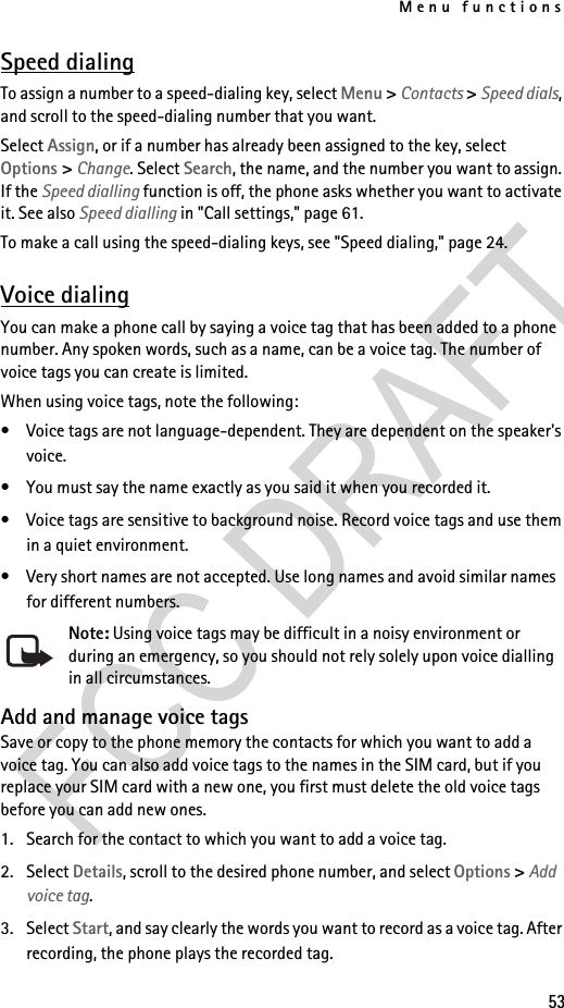 Menu functions53Speed dialingTo assign a number to a speed-dialing key, select Menu &gt; Contacts &gt; Speed dials, and scroll to the speed-dialing number that you want.Select Assign, or if a number has already been assigned to the key, select Options &gt; Change. Select Search, the name, and the number you want to assign. If the Speed dialling function is off, the phone asks whether you want to activate it. See also Speed dialling in &quot;Call settings,&quot; page 61.To make a call using the speed-dialing keys, see &quot;Speed dialing,&quot; page 24.Voice dialingYou can make a phone call by saying a voice tag that has been added to a phone number. Any spoken words, such as a name, can be a voice tag. The number of voice tags you can create is limited.When using voice tags, note the following:• Voice tags are not language-dependent. They are dependent on the speaker&apos;s voice.• You must say the name exactly as you said it when you recorded it.• Voice tags are sensitive to background noise. Record voice tags and use them in a quiet environment.• Very short names are not accepted. Use long names and avoid similar names for different numbers.Note: Using voice tags may be difficult in a noisy environment or during an emergency, so you should not rely solely upon voice dialling in all circumstances.Add and manage voice tagsSave or copy to the phone memory the contacts for which you want to add a voice tag. You can also add voice tags to the names in the SIM card, but if you replace your SIM card with a new one, you first must delete the old voice tags before you can add new ones.1. Search for the contact to which you want to add a voice tag.2. Select Details, scroll to the desired phone number, and select Options &gt; Add voice tag.3. Select Start, and say clearly the words you want to record as a voice tag. After recording, the phone plays the recorded tag.