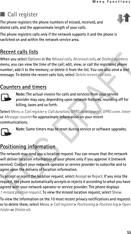 Menu functions55■Call registerThe phone registers the phone numbers of missed, received, and dialed calls, and the approximate length of your calls.The phone registers calls only if the network supports it and the phone is switched on and within the network service area.Recent calls listsWhen you select Options in the Missed calls, Received calls, or Dialled numbers menu, you can view the time of the call; edit, view, or call the registered phone number; add it to the memory; or delete it from the list. You can also send a text message. To delete the recent calls lists, select Delete recent call lists.Counters and timersNote: The actual invoice for calls and services from your service provider may vary, depending upon network features, rounding off for billing, taxes and so forth.Select Menu &gt; Call register &gt; Call duration, GPRS data counter, GPRS conn. timer or Message counter for approximate information on your recent communications.Note: Some timers may be reset during service or software upgrades.Positioning informationThe network may send you a location request. You can ensure that the network will deliver location information of your phone only if you approve it (network service). Contact your network operator or service provider to subscribe and to agree upon the delivery of location information.To accept or reject the location request, select Accept or Reject. If you miss the request, the phone automatically accepts or rejects it according to what you have agreed with your network operator or service provider. The phone displays 1 missed position request. To view the missed location request, select Show.To view the information on the 10 most recent privacy notifications and requests or to delete them, select Menu &gt; Call register &gt; Positioning &gt; Position log &gt; Open folder or Delete all.