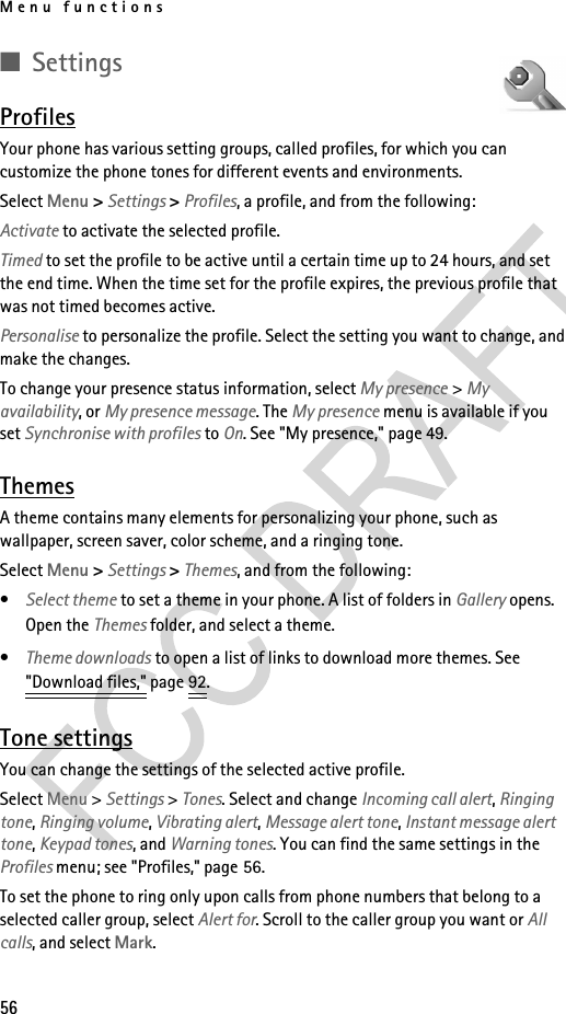 Menu functions56■SettingsProfilesYour phone has various setting groups, called profiles, for which you can customize the phone tones for different events and environments.Select Menu &gt; Settings &gt; Profiles, a profile, and from the following:Activate to activate the selected profile.Timed to set the profile to be active until a certain time up to 24 hours, and set the end time. When the time set for the profile expires, the previous profile that was not timed becomes active.Personalise to personalize the profile. Select the setting you want to change, and make the changes. To change your presence status information, select My presence &gt; My availability, or My presence message. The My presence menu is available if you set Synchronise with profiles to On. See &quot;My presence,&quot; page 49.ThemesA theme contains many elements for personalizing your phone, such as wallpaper, screen saver, color scheme, and a ringing tone.Select Menu &gt; Settings &gt; Themes, and from the following:•Select theme to set a theme in your phone. A list of folders in Gallery opens. Open the Themes folder, and select a theme.•Theme downloads to open a list of links to download more themes. See &quot;Download files,&quot; page 92.Tone settingsYou can change the settings of the selected active profile.Select Menu &gt; Settings &gt; Tones. Select and change Incoming call alert, Ringing tone, Ringing volume, Vibrating alert, Message alert tone, Instant message alert tone, Keypad tones, and Warning tones. You can find the same settings in the Profiles menu; see &quot;Profiles,&quot; page 56.To set the phone to ring only upon calls from phone numbers that belong to a selected caller group, select Alert for. Scroll to the caller group you want or All calls, and select Mark.