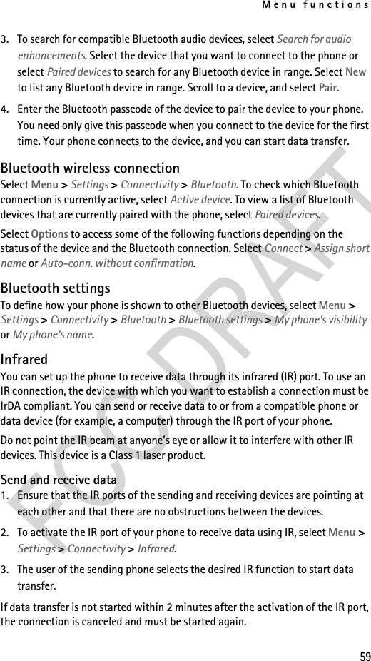 Menu functions593. To search for compatible Bluetooth audio devices, select Search for audio enhancements. Select the device that you want to connect to the phone or select Paired devices to search for any Bluetooth device in range. Select New to list any Bluetooth device in range. Scroll to a device, and select Pair.4. Enter the Bluetooth passcode of the device to pair the device to your phone. You need only give this passcode when you connect to the device for the first time. Your phone connects to the device, and you can start data transfer.Bluetooth wireless connectionSelect Menu &gt; Settings &gt; Connectivity &gt; Bluetooth. To check which Bluetooth connection is currently active, select Active device. To view a list of Bluetooth devices that are currently paired with the phone, select Paired devices.Select Options to access some of the following functions depending on the status of the device and the Bluetooth connection. Select Connect &gt; Assign short name or Auto-conn. without confirmation.Bluetooth settingsTo define how your phone is shown to other Bluetooth devices, select Menu &gt; Settings &gt; Connectivity &gt; Bluetooth &gt; Bluetooth settings &gt; My phone’s visibility or My phone’s name.InfraredYou can set up the phone to receive data through its infrared (IR) port. To use an IR connection, the device with which you want to establish a connection must be IrDA compliant. You can send or receive data to or from a compatible phone or data device (for example, a computer) through the IR port of your phone.Do not point the IR beam at anyone’s eye or allow it to interfere with other IR devices. This device is a Class 1 laser product.Send and receive data1. Ensure that the IR ports of the sending and receiving devices are pointing at each other and that there are no obstructions between the devices.2. To activate the IR port of your phone to receive data using IR, select Menu &gt; Settings &gt; Connectivity &gt; Infrared.3. The user of the sending phone selects the desired IR function to start data transfer.If data transfer is not started within 2 minutes after the activation of the IR port, the connection is canceled and must be started again.
