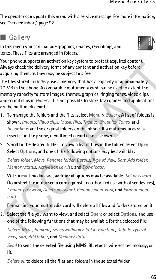 Menu functions65The operator can update this menu with a service message. For more information, see &quot;Service inbox,&quot; page 92.■GalleryIn this menu you can manage graphics, images, recordings, and tones. These files are arranged in folders. Your phone supports an activation key system to protect acquired content. Always check the delivery terms of any content and activation key before acquiring them, as they may be subject to a fee.The files stored in Gallery use a memory that has a capacity of approximately 27 MB in the phone. A compatible multimedia card can be used to extent the memory capacity to store images, themes, graphics, ringing tones, video clips, and sound clips in Gallery. It is not possible to store Java games and applications on the multimedia card.1. To manage the folders and the files, select Menu &gt; Gallery. A list of folders is shown. Images, Video clips, Music files, Themes, Graphics, Tones, and Recordings are the original folders on the phone. If a multimedia card is inserted in the phone, a multimedia card icon is shown. 2. Scroll to the desired folder. To view a list of files in the folder, select Open. Select Options, and one of the following options may be available:Delete folder, Move, Rename folder, Details, Type of view, Sort, Add folder, Memory status, Activation key list, and Downloads.With a multimedia card, additional options may be available: Set password (to protect the multimedia card against unauthorized use with other devices), Change password, Delete password, Rename mem. card, and Format mem. card.Formatting your multimedia card will delete all files and folders stored on it.3. Select the file you want to view, and select Open; or select Options, and use one of the following functions that may be available for the selected file:Delete, Move, Rename, Set as wallpaper, Set as ring tone, Details, Type of view, Sort, Add folder, and Memory status.Send to send the selected file using MMS, Bluetooth wireless technology, or IR.Delete all to delete all the files and folders in the selected folder.