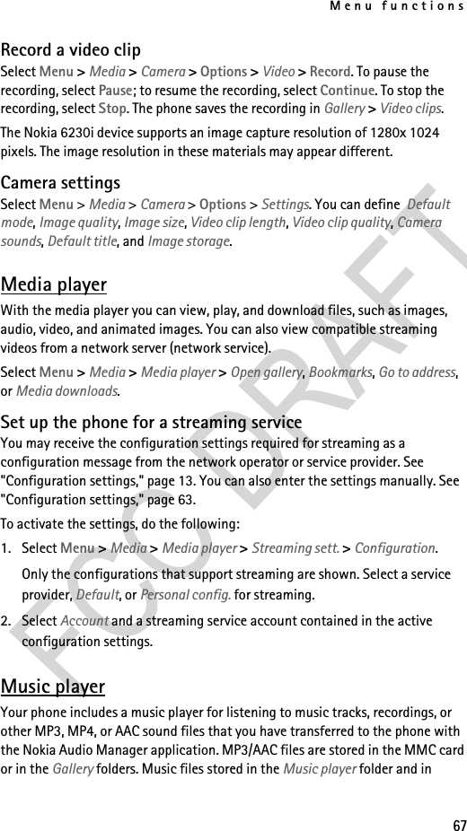 Menu functions67Record a video clipSelect Menu &gt; Media &gt; Camera &gt; Options &gt; Video &gt; Record. To pause the recording, select Pause; to resume the recording, select Continue. To stop the recording, select Stop. The phone saves the recording in Gallery &gt; Video clips.The Nokia 6230i device supports an image capture resolution of 1280x 1024 pixels. The image resolution in these materials may appear different.Camera settingsSelect Menu &gt; Media &gt; Camera &gt; Options &gt; Settings. You can define  Default mode, Image quality, Image size, Video clip length, Video clip quality, Camera sounds, Default title, and Image storage.Media playerWith the media player you can view, play, and download files, such as images, audio, video, and animated images. You can also view compatible streaming videos from a network server (network service).Select Menu &gt; Media &gt; Media player &gt; Open gallery, Bookmarks, Go to address, or Media downloads.Set up the phone for a streaming serviceYou may receive the configuration settings required for streaming as a configuration message from the network operator or service provider. See &quot;Configuration settings,&quot; page 13. You can also enter the settings manually. See &quot;Configuration settings,&quot; page 63.To activate the settings, do the following:1. Select Menu &gt; Media &gt; Media player &gt; Streaming sett. &gt; Configuration.Only the configurations that support streaming are shown. Select a service provider, Default, or Personal config. for streaming.2. Select Account and a streaming service account contained in the active configuration settings.Music playerYour phone includes a music player for listening to music tracks, recordings, or other MP3, MP4, or AAC sound files that you have transferred to the phone with the Nokia Audio Manager application. MP3/AAC files are stored in the MMC card or in the Gallery folders. Music files stored in the Music player folder and in 