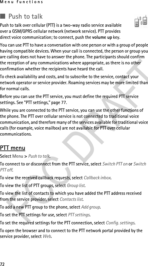 Menu functions72■Push to talkPush to talk over cellular (PTT) is a two-way radio service available over a GSM/GPRS cellular network (network service). PTT provides direct voice communication; to connect, push the volume up key.You can use PTT to have a conversation with one person or with a group of people having compatible devices. When your call is connected, the person or group you are calling does not have to answer the phone. The participants should confirm the reception of any communications where appropriate, as there is no other confirmation whether the recipients have heard the call.To check availability and costs, and to subscribe to the service, contact your network operator or service provider. Roaming services may be more limited than for normal calls.Before you can use the PTT service, you must define the required PTT service settings. See &quot;PTT settings,&quot; page 77.While you are connected to the PTT service, you can use the other functions of the phone. The PTT over cellular service is not connected to traditional voice communication, and therefore many of the services available for traditional voice calls (for example, voice mailbox) are not available for PTT over cellular communications.PTT menuSelect Menu &gt; Push to talk.To connect to or disconnect from the PTT service, select Switch PTT on or Switch PTT off.To view the received callback requests, select Callback inbox.To view the list of PTT groups, select Group list.To view the list of contacts to which you have added the PTT address received from the service provider, select Contacts list.To add a new PTT group to the phone, select Add group.To set the PTT settings for use, select PTT settings.To set the required settings for the PTT connection, select Config. settings.To open the browser and to connect to the PTT network portal provided by the service provider, select Web.