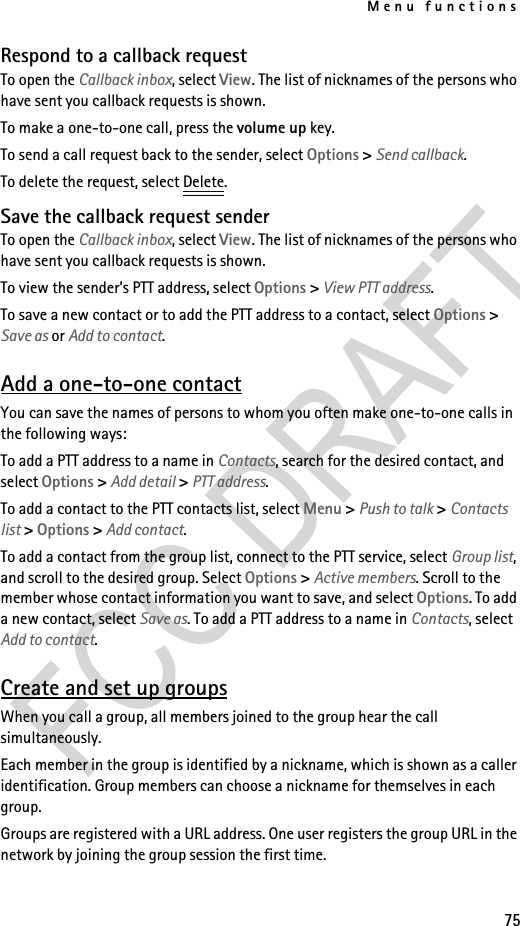 Menu functions75Respond to a callback requestTo open the Callback inbox, select View. The list of nicknames of the persons who have sent you callback requests is shown.To make a one-to-one call, press the volume up key.To send a call request back to the sender, select Options &gt; Send callback.To delete the request, select Delete.Save the callback request senderTo open the Callback inbox, select View. The list of nicknames of the persons who have sent you callback requests is shown.To view the sender’s PTT address, select Options &gt; View PTT address.To save a new contact or to add the PTT address to a contact, select Options &gt; Save as or Add to contact.Add a one-to-one contactYou can save the names of persons to whom you often make one-to-one calls in the following ways:To add a PTT address to a name in Contacts, search for the desired contact, and select Options &gt; Add detail &gt; PTT address.To add a contact to the PTT contacts list, select Menu &gt; Push to talk &gt; Contacts list &gt; Options &gt; Add contact.To add a contact from the group list, connect to the PTT service, select Group list, and scroll to the desired group. Select Options &gt; Active members. Scroll to the member whose contact information you want to save, and select Options. To add a new contact, select Save as. To add a PTT address to a name in Contacts, select Add to contact.Create and set up groupsWhen you call a group, all members joined to the group hear the call simultaneously.Each member in the group is identified by a nickname, which is shown as a caller identification. Group members can choose a nickname for themselves in each group.Groups are registered with a URL address. One user registers the group URL in the network by joining the group session the first time.