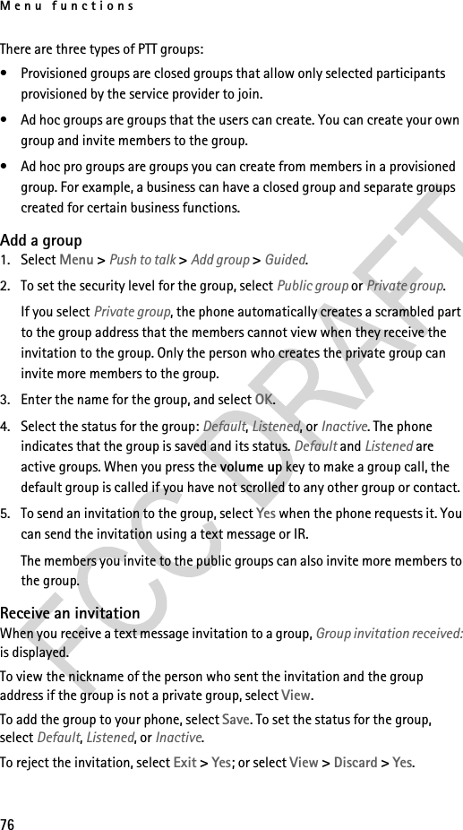 Menu functions76There are three types of PTT groups:• Provisioned groups are closed groups that allow only selected participants provisioned by the service provider to join.• Ad hoc groups are groups that the users can create. You can create your own group and invite members to the group.• Ad hoc pro groups are groups you can create from members in a provisioned group. For example, a business can have a closed group and separate groups created for certain business functions.Add a group1. Select Menu &gt; Push to talk &gt; Add group &gt; Guided.2. To set the security level for the group, select Public group or Private group.If you select Private group, the phone automatically creates a scrambled part to the group address that the members cannot view when they receive the invitation to the group. Only the person who creates the private group can invite more members to the group.3. Enter the name for the group, and select OK.4. Select the status for the group: Default, Listened, or Inactive. The phone indicates that the group is saved and its status. Default and Listened are active groups. When you press the volume up key to make a group call, the default group is called if you have not scrolled to any other group or contact. 5. To send an invitation to the group, select Yes when the phone requests it. You can send the invitation using a text message or IR.The members you invite to the public groups can also invite more members to the group.Receive an invitationWhen you receive a text message invitation to a group, Group invitation received: is displayed.To view the nickname of the person who sent the invitation and the group address if the group is not a private group, select View.To add the group to your phone, select Save. To set the status for the group, select Default, Listened, or Inactive.To reject the invitation, select Exit &gt; Yes; or select View &gt; Discard &gt; Yes.