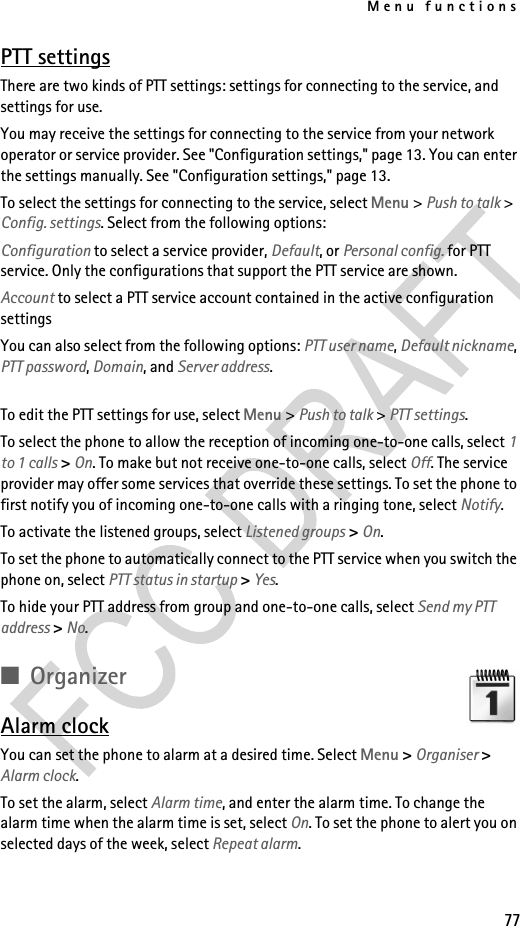 Menu functions77PTT settingsThere are two kinds of PTT settings: settings for connecting to the service, and settings for use.You may receive the settings for connecting to the service from your network operator or service provider. See &quot;Configuration settings,&quot; page 13. You can enter the settings manually. See &quot;Configuration settings,&quot; page 13.To select the settings for connecting to the service, select Menu &gt; Push to talk &gt; Config. settings. Select from the following options:Configuration to select a service provider, Default, or Personal config. for PTT service. Only the configurations that support the PTT service are shown. Account to select a PTT service account contained in the active configuration settingsYou can also select from the following options: PTT user name, Default nickname, PTT password, Domain, and Server address.To edit the PTT settings for use, select Menu &gt; Push to talk &gt; PTT settings.To select the phone to allow the reception of incoming one-to-one calls, select 1 to 1 calls &gt; On. To make but not receive one-to-one calls, select Off. The service provider may offer some services that override these settings. To set the phone to first notify you of incoming one-to-one calls with a ringing tone, select Notify.To activate the listened groups, select Listened groups &gt; On.To set the phone to automatically connect to the PTT service when you switch the phone on, select PTT status in startup &gt; Yes.To hide your PTT address from group and one-to-one calls, select Send my PTT address &gt; No.■OrganizerAlarm clockYou can set the phone to alarm at a desired time. Select Menu &gt; Organiser &gt; Alarm clock.To set the alarm, select Alarm time, and enter the alarm time. To change the alarm time when the alarm time is set, select On. To set the phone to alert you on selected days of the week, select Repeat alarm.