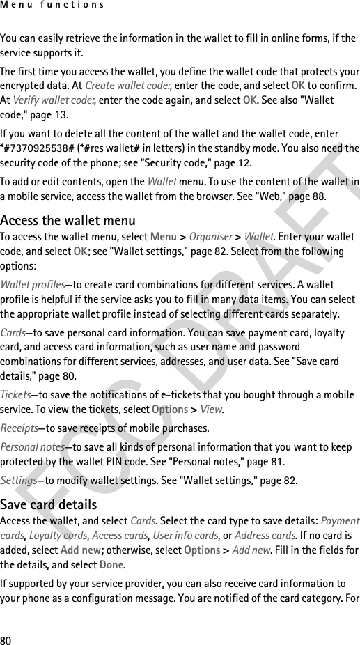 Menu functions80You can easily retrieve the information in the wallet to fill in online forms, if the service supports it.The first time you access the wallet, you define the wallet code that protects your encrypted data. At Create wallet code:, enter the code, and select OK to confirm. At Verify wallet code:, enter the code again, and select OK. See also &quot;Wallet code,&quot; page 13.If you want to delete all the content of the wallet and the wallet code, enter *#7370925538# (*#res wallet# in letters) in the standby mode. You also need the security code of the phone; see &quot;Security code,&quot; page 12.To add or edit contents, open the Wallet menu. To use the content of the wallet in a mobile service, access the wallet from the browser. See &quot;Web,&quot; page 88.Access the wallet menuTo access the wallet menu, select Menu &gt; Organiser &gt; Wallet. Enter your wallet code, and select OK; see &quot;Wallet settings,&quot; page 82. Select from the following options:Wallet profiles—to create card combinations for different services. A wallet profile is helpful if the service asks you to fill in many data items. You can select the appropriate wallet profile instead of selecting different cards separately.Cards—to save personal card information. You can save payment card, loyalty card, and access card information, such as user name and password combinations for different services, addresses, and user data. See &quot;Save card details,&quot; page 80.Tickets—to save the notifications of e-tickets that you bought through a mobile service. To view the tickets, select Options &gt; View.Receipts—to save receipts of mobile purchases.Personal notes—to save all kinds of personal information that you want to keep protected by the wallet PIN code. See &quot;Personal notes,&quot; page 81.Settings—to modify wallet settings. See &quot;Wallet settings,&quot; page 82.Save card detailsAccess the wallet, and select Cards. Select the card type to save details: Payment cards, Loyalty cards, Access cards, User info cards, or Address cards. If no card is added, select Add new; otherwise, select Options &gt; Add new. Fill in the fields for the details, and select Done.If supported by your service provider, you can also receive card information to your phone as a configuration message. You are notified of the card category. For 