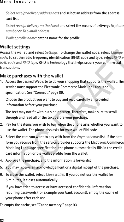 Menu functions82Select receipt delivery address next and select an address from the address card list.Select receipt delivery method next and select the means of delivery: To phone number or To e-mail address.Wallet profile name: enter a name for the profile.Wallet settingsAccess the wallet, and select Settings. To change the wallet code, select Change code. To set the radio frequency identification (RFID) code and type, select RFID &gt; RFID code and RFID type. RFID is technology that helps secure your commercial transactions.Make purchases with the wallet1. Access the desired Web site to do your shopping that supports the wallet. The service must support the Electronic Commerce Modeling Language specification. See &quot;Connect,&quot; page 89.Choose the product you want to buy and read carefully all provided information before your purchase.The text may not fit within a single screen. Therefore, make sure to scroll through and read all of the text before your purchase.2. Pay for the items you wish to buy when the phone asks whether you want to use the wallet. The phone also asks for your wallet PIN code.3. Select the card you want to pay with from the Payment cards list. If the data form you receive from the service provider supports the Electronic Commerce Modeling Language specification, the phone automatically fills in the credit card information or the wallet profile from the wallet.4. Approve the purchase, and the information is forwarded.5. You may receive an acknowledgement or a digital receipt of the purchase.6. To close the wallet, select Close wallet. If you do not use the wallet for 5 minutes, it closes automatically.If you have tried to access or have accessed confidential information requiring passwords (for example your bank account), empty the cache of your phone after each use.To empty the cache, see &quot;Cache memory,&quot; page 93.
