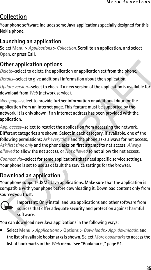 Menu functions85CollectionYour phone software includes some Java applications specially designed for this Nokia phone. Launching an applicationSelect Menu &gt; Applications &gt; Collection. Scroll to an application, and select Open, or press Call.Other application optionsDelete—select to delete the application or application set from the phone.Details—select to give additional information about the application.Update version—select to check if a new version of the application is available for download from Web (network service).Web page—select to provide further information or additional data for the application from an Internet page. This feature must be supported by the network. It is only shown if an Internet address has been provided with the application.App. access—select to restrict the application from accessing the network. Different categories are shown. Select in each category, if available, one of the following permissions: Ask every time and the phone asks always for net access, Ask first time only and the phone asks on first attempt to net access, Always allowed to allow the net access, or Not allowed to not allow the net access.Connect via—select for some applications that need specific service settings. Your phone is set to use as default the service settings for the browser.Download an applicationYour phone supports J2ME Java applications. Make sure that the application is compatible with your phone before downloading it. Download content only from sources you trust.Important: Only install and use applications and other software from sources that offer adequate security and protection against harmful software.You can download new Java applications in the following ways:• Select Menu &gt; Applications &gt; Options &gt; Downloads&gt; App. downloads, and the list of available bookmarks is shown. Select More bookmarks to access the list of bookmarks in the Web menu. See &quot;Bookmarks,&quot; page 91.