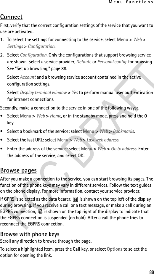 Menu functions89ConnectFirst, verify that the correct configuration settings of the service that you want to use are activated.1. To select the settings for connecting to the service, select Menu &gt; Web &gt; Settings &gt; Configuration.2. Select Configuration. Only the configurations that support browsing service are shown. Select a service provider, Default, or Personal config. for browsing. See &quot;Set up browsing,&quot; page 88.Select Account and a browsing service account contained in the active configuration settings.Select Display terminal window &gt; Yes to perform manual user authentication for intranet connections.Secondly, make a connection to the service in one of the following ways:• Select Menu &gt; Web &gt; Home, or in the standby mode, press and hold the 0 key.• Select a bookmark of the service: select Menu &gt; Web &gt; Bookmarks.• Select the last URL: select Menu &gt; Web &gt; Last web address.• Enter the address of the service: select Menu &gt; Web &gt; Go to address. Enter the address of the service, and select OK.Browse pagesAfter you make a connection to the service, you can start browsing its pages. The function of the phone keys may vary in different services. Follow the text guides on the phone display. For more information, contact your service provider.If GPRS is selected as the data bearer,   is shown on the top left of the display during browsing. If you receive a call or a text message, or make a call during an EGPRS connection,   is shown on the top right of the display to indicate that the EGPRS connection is suspended (on hold). After a call the phone tries to reconnect the EGPRS connection.Browse with phone keysScroll any direction to browse through the page.To select a highlighted item, press the Call key, or select Options to select the option for opening the link.