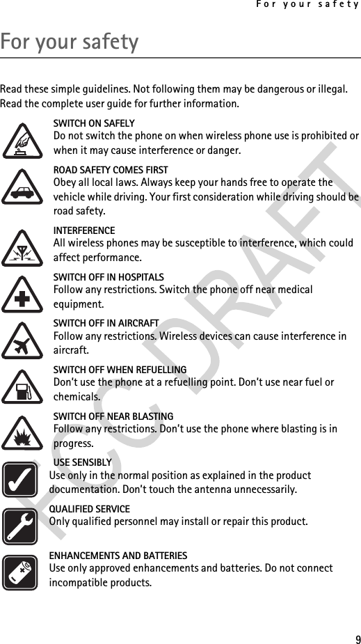 For your safety9For your safetyRead these simple guidelines. Not following them may be dangerous or illegal. Read the complete user guide for further information.SWITCH ON SAFELYDo not switch the phone on when wireless phone use is prohibited or when it may cause interference or danger.ROAD SAFETY COMES FIRSTObey all local laws. Always keep your hands free to operate the vehicle while driving. Your first consideration while driving should be road safety.INTERFERENCEAll wireless phones may be susceptible to interference, which could affect performance.SWITCH OFF IN HOSPITALSFollow any restrictions. Switch the phone off near medical equipment.SWITCH OFF IN AIRCRAFTFollow any restrictions. Wireless devices can cause interference in aircraft.SWITCH OFF WHEN REFUELLINGDon’t use the phone at a refuelling point. Don’t use near fuel or chemicals.SWITCH OFF NEAR BLASTINGFollow any restrictions. Don’t use the phone where blasting is in progress.USE SENSIBLYUse only in the normal position as explained in the product documentation. Don’t touch the antenna unnecessarily.QUALIFIED SERVICEOnly qualified personnel may install or repair this product.ENHANCEMENTS AND BATTERIESUse only approved enhancements and batteries. Do not connect incompatible products.