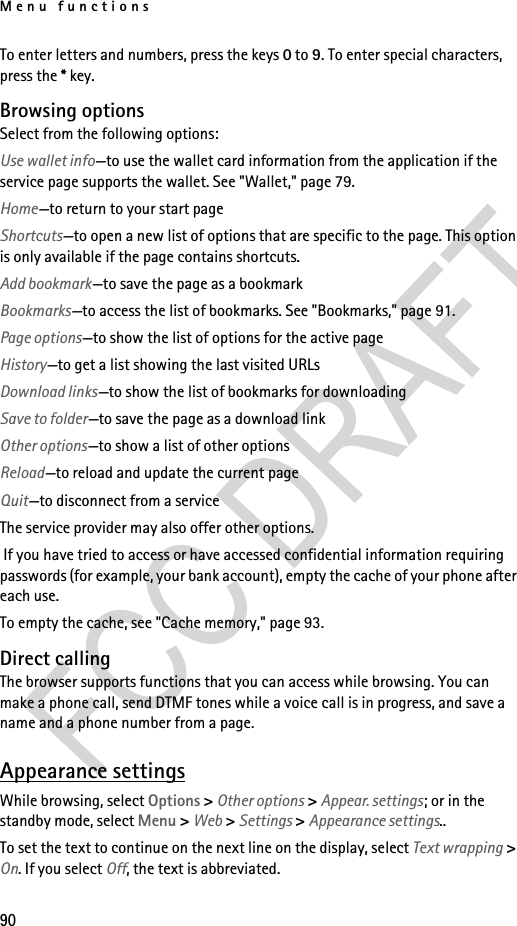 Menu functions90To enter letters and numbers, press the keys 0 to 9. To enter special characters, press the * key.Browsing optionsSelect from the following options:Use wallet info—to use the wallet card information from the application if the service page supports the wallet. See &quot;Wallet,&quot; page 79.Home—to return to your start pageShortcuts—to open a new list of options that are specific to the page. This option is only available if the page contains shortcuts.Add bookmark—to save the page as a bookmarkBookmarks—to access the list of bookmarks. See &quot;Bookmarks,&quot; page 91.Page options—to show the list of options for the active pageHistory—to get a list showing the last visited URLsDownload links—to show the list of bookmarks for downloadingSave to folder—to save the page as a download linkOther options—to show a list of other optionsReload—to reload and update the current pageQuit—to disconnect from a serviceThe service provider may also offer other options. If you have tried to access or have accessed confidential information requiring passwords (for example, your bank account), empty the cache of your phone after each use.To empty the cache, see &quot;Cache memory,&quot; page 93.Direct callingThe browser supports functions that you can access while browsing. You can make a phone call, send DTMF tones while a voice call is in progress, and save a name and a phone number from a page.Appearance settingsWhile browsing, select Options &gt; Other options &gt; Appear. settings; or in the standby mode, select Menu &gt; Web &gt; Settings &gt; Appearance settings..To set the text to continue on the next line on the display, select Text wrapping &gt; On. If you select Off, the text is abbreviated.