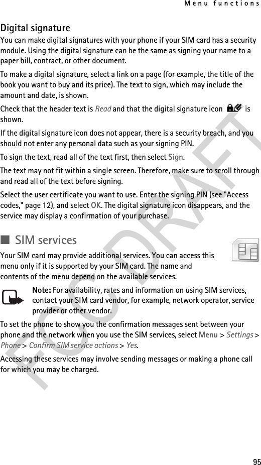 Menu functions95Digital signatureYou can make digital signatures with your phone if your SIM card has a security module. Using the digital signature can be the same as signing your name to a paper bill, contract, or other document. To make a digital signature, select a link on a page (for example, the title of the book you want to buy and its price). The text to sign, which may include the amount and date, is shown.Check that the header text is Read and that the digital signature icon   is shown.If the digital signature icon does not appear, there is a security breach, and you should not enter any personal data such as your signing PIN.To sign the text, read all of the text first, then select Sign.The text may not fit within a single screen. Therefore, make sure to scroll through and read all of the text before signing.Select the user certificate you want to use. Enter the signing PIN (see &quot;Access codes,&quot; page 12), and select OK. The digital signature icon disappears, and the service may display a confirmation of your purchase.■SIM servicesYour SIM card may provide additional services. You can access this menu only if it is supported by your SIM card. The name and contents of the menu depend on the available services.Note: For availability, rates and information on using SIM services, contact your SIM card vendor, for example, network operator, service provider or other vendor.To set the phone to show you the confirmation messages sent between your phone and the network when you use the SIM services, select Menu &gt; Settings &gt; Phone &gt; Confirm SIM service actions &gt; Yes.Accessing these services may involve sending messages or making a phone call for which you may be charged.