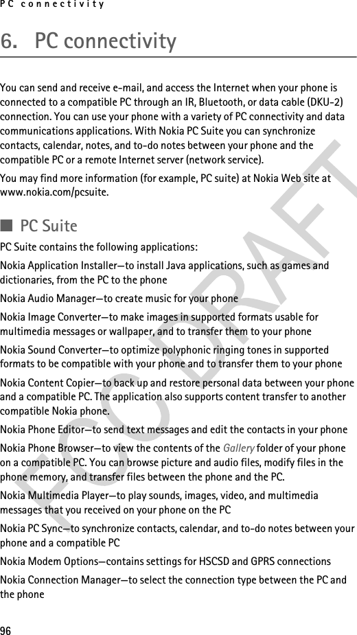PC connectivity966. PC connectivityYou can send and receive e-mail, and access the Internet when your phone is connected to a compatible PC through an IR, Bluetooth, or data cable (DKU-2) connection. You can use your phone with a variety of PC connectivity and data communications applications. With Nokia PC Suite you can synchronize contacts, calendar, notes, and to-do notes between your phone and the compatible PC or a remote Internet server (network service).You may find more information (for example, PC suite) at Nokia Web site at www.nokia.com/pcsuite.■PC SuitePC Suite contains the following applications:Nokia Application Installer—to install Java applications, such as games and dictionaries, from the PC to the phoneNokia Audio Manager—to create music for your phoneNokia Image Converter—to make images in supported formats usable for multimedia messages or wallpaper, and to transfer them to your phoneNokia Sound Converter—to optimize polyphonic ringing tones in supported formats to be compatible with your phone and to transfer them to your phoneNokia Content Copier—to back up and restore personal data between your phone and a compatible PC. The application also supports content transfer to another compatible Nokia phone.Nokia Phone Editor—to send text messages and edit the contacts in your phoneNokia Phone Browser—to view the contents of the Gallery folder of your phone on a compatible PC. You can browse picture and audio files, modify files in the phone memory, and transfer files between the phone and the PC.Nokia Multimedia Player—to play sounds, images, video, and multimedia messages that you received on your phone on the PCNokia PC Sync—to synchronize contacts, calendar, and to-do notes between your phone and a compatible PCNokia Modem Options—contains settings for HSCSD and GPRS connectionsNokia Connection Manager—to select the connection type between the PC and the phone