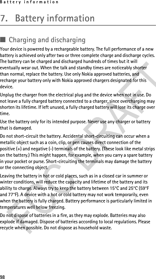 Battery information987. Battery information■Charging and dischargingYour device is powered by a rechargeable battery. The full performance of a new battery is achieved only after two or three complete charge and discharge cycles. The battery can be charged and discharged hundreds of times but it will eventually wear out. When the talk and standby times are noticeably shorter than normal, replace the battery. Use only Nokia approved batteries, and recharge your battery only with Nokia approved chargers designated for this device.Unplug the charger from the electrical plug and the device when not in use. Do not leave a fully charged battery connected to a charger, since overcharging may shorten its lifetime. If left unused, a fully charged battery will lose its charge over time. Use the battery only for its intended purpose. Never use any charger or battery that is damaged.Do not short-circuit the battery. Accidental short-circuiting can occur when a metallic object such as a coin, clip, or pen causes direct connection of the positive (+) and negative (-) terminals of the battery. (These look like metal strips on the battery.) This might happen, for example, when you carry a spare battery in your pocket or purse. Short-circuiting the terminals may damage the battery or the connecting object.Leaving the battery in hot or cold places, such as in a closed car in summer or winter conditions, will reduce the capacity and lifetime of the battery and its ability to charge. Always try to keep the battery between 15°C and 25°C (59°F and 77°F). A device with a hot or cold battery may not work temporarily, even when the battery is fully charged. Battery performance is particularly limited in temperatures well below freezing.Do not dispose of batteries in a fire, as they may explode. Batteries may also explode if damaged. Dispose of batteries according to local regulations. Please recycle when possible. Do not dispose as household waste.