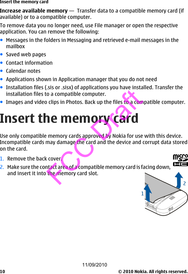Increase available memory —  Transfer data to a compatible memory card (ifavailable) or to a compatible computer.To remove data you no longer need, use File manager or open the respectiveapplication. You can remove the following:●Messages in the folders in Messaging and retrieved e-mail messages in themailbox●Saved web pages●Contact information●Calendar notes●Applications shown in Application manager that you do not need●Installation files (.sis or .sisx) of applications you have installed. Transfer theinstallation files to a compatible computer.●Images and video clips in Photos. Back up the files to a compatible computer.Insert the memory cardUse only compatible memory cards approved by Nokia for use with this device.Incompatible cards may damage the card and the device and corrupt data storedon the card.1. Remove the back cover.2. Make sure the contact area of a compatible memory card is facing down,and insert it into the memory card slot.Insert the memory card© 2010 Nokia. All rights reserved.1011/09/2010FCC Draft
