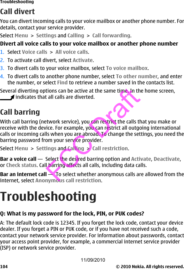 Call divertYou can divert incoming calls to your voice mailbox or another phone number. Fordetails, contact your service provider.Select Menu &gt; Settings and Calling &gt; Call forwarding.Divert all voice calls to your voice mailbox or another phone number1. Select Voice calls &gt; All voice calls.2. To activate call divert, select Activate.3. To divert calls to your voice mailbox, select To voice mailbox.4. To divert calls to another phone number, select To other number, and enterthe number, or select Find to retrieve a number saved in the contacts list.Several diverting options can be active at the same time. In the home screen, indicates that all calls are diverted.Call barringWith call barring (network service), you can restrict the calls that you make orreceive with the device. For example, you can restrict all outgoing internationalcalls or incoming calls when you are abroad. To change the settings, you need thebarring password from your service provider.Select Menu &gt; Settings and Calling &gt; Call restriction.Bar a voice call —  Select the desired barring option and Activate, Deactivate,or Check status. Call barring affects all calls, including data calls.Bar an internet call —  To select whether anonymous calls are allowed from theinternet, select Anonymous call restriction.TroubleshootingQ: What is my password for the lock, PIN, or PUK codes?A: The default lock code is 12345. If you forget the lock code, contact your devicedealer. If you forget a PIN or PUK code, or if you have not received such a code,contact your network service provider. For information about passwords, contactyour access point provider, for example, a commercial internet service provider(ISP) or network service provider.Troubleshooting© 2010 Nokia. All rights reserved.10411/09/2010FCC Draft