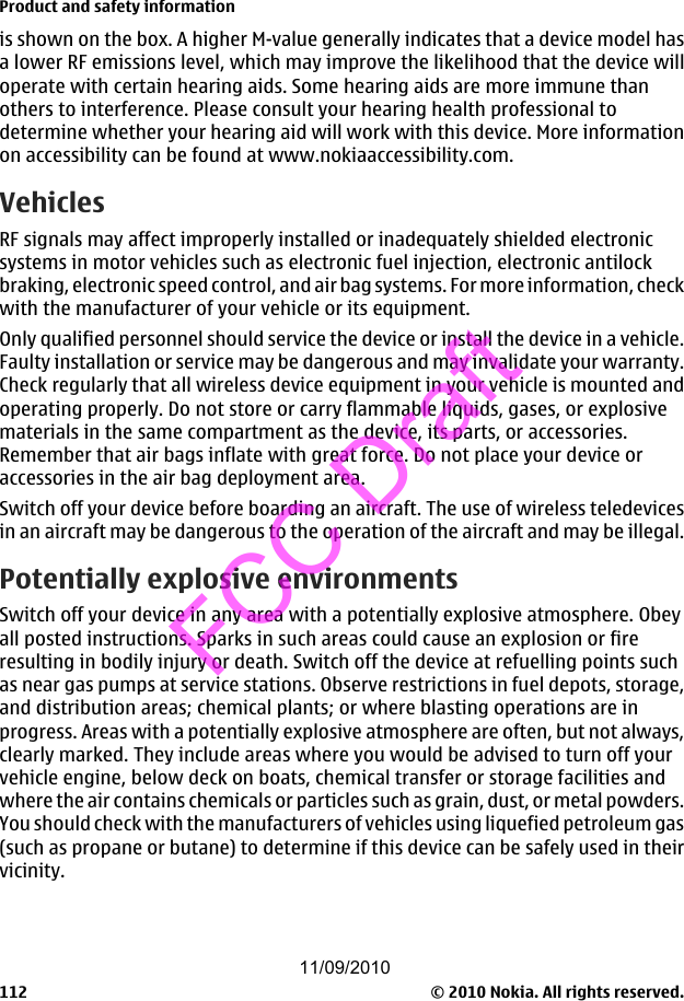 is shown on the box. A higher M-value generally indicates that a device model hasa lower RF emissions level, which may improve the likelihood that the device willoperate with certain hearing aids. Some hearing aids are more immune thanothers to interference. Please consult your hearing health professional todetermine whether your hearing aid will work with this device. More informationon accessibility can be found at www.nokiaaccessibility.com.VehiclesRF signals may affect improperly installed or inadequately shielded electronicsystems in motor vehicles such as electronic fuel injection, electronic antilockbraking, electronic speed control, and air bag systems. For more information, checkwith the manufacturer of your vehicle or its equipment.Only qualified personnel should service the device or install the device in a vehicle.Faulty installation or service may be dangerous and may invalidate your warranty.Check regularly that all wireless device equipment in your vehicle is mounted andoperating properly. Do not store or carry flammable liquids, gases, or explosivematerials in the same compartment as the device, its parts, or accessories.Remember that air bags inflate with great force. Do not place your device oraccessories in the air bag deployment area.Switch off your device before boarding an aircraft. The use of wireless teledevicesin an aircraft may be dangerous to the operation of the aircraft and may be illegal.Potentially explosive environmentsSwitch off your device in any area with a potentially explosive atmosphere. Obeyall posted instructions. Sparks in such areas could cause an explosion or fireresulting in bodily injury or death. Switch off the device at refuelling points suchas near gas pumps at service stations. Observe restrictions in fuel depots, storage,and distribution areas; chemical plants; or where blasting operations are inprogress. Areas with a potentially explosive atmosphere are often, but not always,clearly marked. They include areas where you would be advised to turn off yourvehicle engine, below deck on boats, chemical transfer or storage facilities andwhere the air contains chemicals or particles such as grain, dust, or metal powders.You should check with the manufacturers of vehicles using liquefied petroleum gas(such as propane or butane) to determine if this device can be safely used in theirvicinity.Product and safety information© 2010 Nokia. All rights reserved.11211/09/2010FCC Draft
