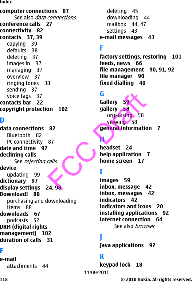 computer connections 87See also data connectionsconference calls 27connectivity 82contacts 37, 39copying 39defaults 38deleting 37images in 37managing 37overview 37ringing tones 38sending 37voice tags 37contacts bar 22copyright protection 102Ddata connections 82Bluetooth 82PC connectivity 87date and time 97declining callsSee rejecting callsdeviceupdating 99dictionary 97display settings 24, 98Download! 88purchasing and downloadingitems 88downloads 67podcasts 52DRM (digital rightsmanagement) 102duration of calls 31Ee-mailattachments 44deleting 45downloading 44mailbox 44, 47settings 43e-mail messages 43Ffactory settings, restoring 101feeds, news 66file management 90, 91, 92file manager 90fixed dialling 40GGallery 59gallery 58organising 58viewing 58general information 7Hheadset 24help application 7home screen 17Iimages 59inbox, message 42inbox, messages 42indicators 42indicators and icons 20installing applications 92internet connection 64See also browserJJava applications 92Kkeypad lock 18Index© 2010 Nokia. All rights reserved.11811/09/2010FCC Draft