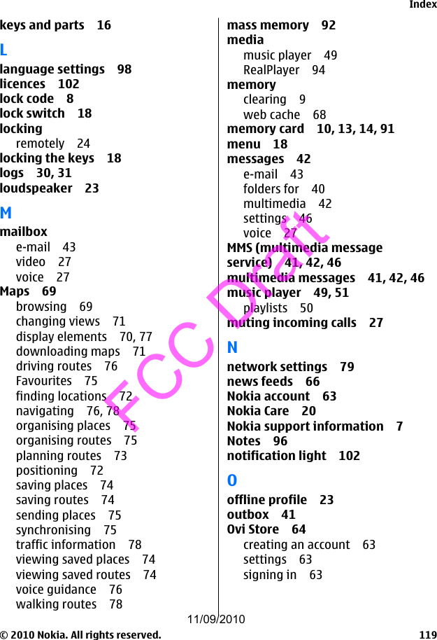 keys and parts 16Llanguage settings 98licences 102lock code 8lock switch 18lockingremotely 24locking the keys 18logs 30, 31loudspeaker 23Mmailboxe-mail 43video 27voice 27Maps 69browsing 69changing views 71display elements 70, 77downloading maps 71driving routes 76Favourites 75finding locations 72navigating 76, 78organising places 75organising routes 75planning routes 73positioning 72saving places 74saving routes 74sending places 75synchronising 75traffic information 78viewing saved places 74viewing saved routes 74voice guidance 76walking routes 78mass memory 92mediamusic player 49RealPlayer 94memoryclearing 9web cache 68memory card 10, 13, 14, 91menu 18messages 42e-mail 43folders for 40multimedia 42settings 46voice 27MMS (multimedia messageservice) 41, 42, 46multimedia messages 41, 42, 46music player 49, 51playlists 50muting incoming calls 27Nnetwork settings 79news feeds 66Nokia account 63Nokia Care 20Nokia support information 7Notes 96notification light 102Ooffline profile 23outbox 41Ovi Store 64creating an account 63settings 63signing in 63Index© 2010 Nokia. All rights reserved. 11911/09/2010FCC Draft